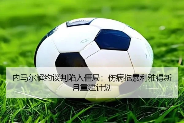 内马尔解约谈判陷入僵局：伤病拖累利雅得新月重建计划